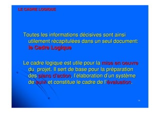 1414
LE CADRE LOGIQUELE CADRE LOGIQUE
Toutes les informations décisives sont ainsiToutes les informations décisives sont ainsi
utilement récapitulées dans un seul document:utilement récapitulées dans un seul document:
le Cadre Logiquele Cadre Logique
Le cadre logique est utile pour laLe cadre logique est utile pour la mise en oeuvremise en oeuvre
du projet. Il sert de base pour la préparationdu projet. Il sert de base pour la préparation
desdes plans d’actionplans d’action, l’élaboration d’un système, l’élaboration d’un système
dede suivisuivi et constitue le cadre de l’et constitue le cadre de l’évaluationévaluation..
 