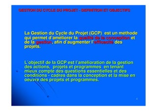 22
GESTION DU CYCLE DU PROJETGESTION DU CYCLE DU PROJET -- DEFINITION ET OBJECTIFSDEFINITION ET OBJECTIFS
La Gestion du Cycle du Projet (GCP) est un méthodeLa Gestion du Cycle du Projet (GCP) est un méthode
qui permet d’améliorer laqui permet d’améliorer la qualité de laqualité de la conceptionconception etet
de lade la gestiongestion, afin d’augmenter l’, afin d’augmenter l’efficacitéefficacité desdes
projets.projets.
L’objectif de la GCP est l’amélioration de la gestionL’objectif de la GCP est l’amélioration de la gestion
des actions, projets et programmes en tenantdes actions, projets et programmes en tenant
mieux compte des questions essentielles et desmieux compte des questions essentielles et des
conditionsconditions -- cadres dans la conception et la mise encadres dans la conception et la mise en
oeuvre des projets et programmes.oeuvre des projets et programmes.
 
