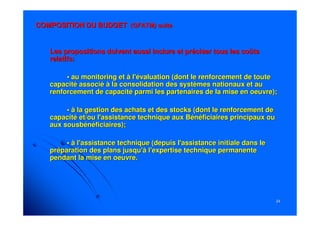 2424
Les propositions doivent aussi inclure et préciser tous les coûtLes propositions doivent aussi inclure et préciser tous les coûtss
relatifs:relatifs:
• au monitoring et à l'évaluation (dont le renforcement de toute• au monitoring et à l'évaluation (dont le renforcement de toute
capacité associé à la consolidation des systèmes nationaux et aucapacité associé à la consolidation des systèmes nationaux et au
renforcement de capacité parmi les partenaires de la mise en oeurenforcement de capacité parmi les partenaires de la mise en oeuvre);vre);
• à la gestion des achats et des stocks (dont le renforcement de• à la gestion des achats et des stocks (dont le renforcement de
capacité et/ou l'assistance technique aux Bénéficiaires principacapacité et/ou l'assistance technique aux Bénéficiaires principaux ouux ou
auxaux sousbénéficiairessousbénéficiaires););
• à l'assistance technique (depuis l'assistance initiale dans le• à l'assistance technique (depuis l'assistance initiale dans le
préparation des plans jusqu'à l'expertise technique permanentepréparation des plans jusqu'à l'expertise technique permanente
pendant la mise en oeuvre.pendant la mise en oeuvre.
COMPOSITION DU BUDGETCOMPOSITION DU BUDGET (GFATM) suite(GFATM) suite
 