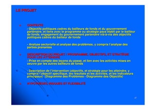 2727
LE PROJETLE PROJET
CONTEXTECONTEXTE
-- Objectifs politiques cadres du bailleurs de fonds et du gouvernObjectifs politiques cadres du bailleurs de fonds et du gouvernementement
partenaire, et liens avec le programme ou stratégie pays établipartenaire, et liens avec le programme ou stratégie pays établi par le bailleurpar le bailleur
de fonds, engagement du gouvernement partenaire visde fonds, engagement du gouvernement partenaire vis--àà--vis des objectifsvis des objectifs
politiques cadres du bailleur de fondspolitiques cadres du bailleur de fonds
-- Analyse sectorielle et analyse des problèmes, y compris l’analyAnalyse sectorielle et analyse des problèmes, y compris l’analyse desse des
parties prenantesparties prenantes
DESCRIPTION DU PROJET / PROGRAMME, OBJECTIFS, ET STRATÉGIEDESCRIPTION DU PROJET / PROGRAMME, OBJECTIFS, ET STRATÉGIE
POUR LES ATTEINDREPOUR LES ATTEINDRE
-- Prise en compte des leçons du passé, et lien avec les activitésPrise en compte des leçons du passé, et lien avec les activités mises enmises en
oeuvre par les autres bailleurs de fondsoeuvre par les autres bailleurs de fonds
-- Description de l’intervention (objectifs, et stratégie pour lesDescription de l’intervention (objectifs, et stratégie pour les atteindre, yatteindre, y
compris l’objectif spécifique, les résultats et les activités, ecompris l’objectif spécifique, les résultats et les activités, et les indicateurst les indicateurs
principaux) (Diagramme des Problèmesprincipaux) (Diagramme des Problèmes -- Diagramme des Objectifs)Diagramme des Objectifs)
HYPOTHÈSES, RISQUES ET FLEXIBILITÉHYPOTHÈSES, RISQUES ET FLEXIBILITÉ
 