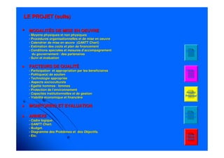 2828
•• MODALITÉS DE MISE EN OEUVREMODALITÉS DE MISE EN OEUVRE
-- Moyens physiques et non physiquesMoyens physiques et non physiques
-- Procédures organisationnelles et de mise en oeuvreProcédures organisationnelles et de mise en oeuvre
-- Calendrier de mise en œuvre (GANTTCalendrier de mise en œuvre (GANTT ChartChart))
-- Estimation des coûts et plan de financementEstimation des coûts et plan de financement
-- Conditions spéciales et mesures d’accompagnementConditions spéciales et mesures d’accompagnement
du gouvernement / des partenairesdu gouvernement / des partenaires
-- Suivi et évaluationSuivi et évaluation
FACTEURS DE QUALITÉFACTEURS DE QUALITÉ
-- Participation et appropriation par les bénéficiairesParticipation et appropriation par les bénéficiaires
-- Politique(s) de soutienPolitique(s) de soutien
-- Technologie appropriéeTechnologie appropriée
-- Aspects socioculturelsAspects socioculturels
-- Egalité hommes / femmesEgalité hommes / femmes
-- Protection de l’environnementProtection de l’environnement
-- Capacités institutionnelles et de gestionCapacités institutionnelles et de gestion
-- Viabilité économique et financièreViabilité économique et financière
MONITORING ET EVALUATIONMONITORING ET EVALUATION
ANNEXEANNEXE
-- Cadre logique.Cadre logique.
-- GANTTGANTT ChartChart..
-- Budget.Budget.
-- Diagramme des Problèmes et des Objectifs.Diagramme des Problèmes et des Objectifs.
-- Etc.Etc. Project
Pattern
LE PROJET (suite)LE PROJET (suite)
Project
Proposal
Project
Time
Table
Budget
01
Situation
Analysis
 