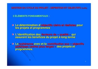33
La détermination d’La détermination d’objectifsobjectifs clairs et réalistesclairs et réalistes pourpour
les projets et programmesles projets et programmes
L’identification desL’identification des facteursfacteurs de « qualité »de « qualité » quiqui
assurent les bénéfices du projet à long termeassurent les bénéfices du projet à long terme
LaLa cohérencecohérence avec et laavec et la contribution aux « objectifscontribution aux « objectifs
politiques cadres plus larges »politiques cadres plus larges » des projets etdes projets et
programmes.programmes.
GESTION DU CYCLE DU PROJETGESTION DU CYCLE DU PROJET -- DEFINITION ET OBJECTIFSDEFINITION ET OBJECTIFS (suite)(suite)
3 ÉLÉMENTS FONDAMENTAUX :
 