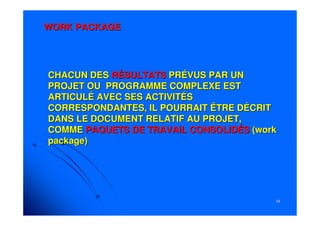 3434
WORK PACKAGEWORK PACKAGE
CHACUN DESCHACUN DES RÉSULTATSRÉSULTATS PRÉVUS PAR UNPRÉVUS PAR UN
PROJET OU PROGRAMME COMPLEXE ESTPROJET OU PROGRAMME COMPLEXE EST
ARTICULÉ AVEC SES ACTIVITÉSARTICULÉ AVEC SES ACTIVITÉS
CORRESPONDANTES, IL POURRAIT ÊTRE DÉCRITCORRESPONDANTES, IL POURRAIT ÊTRE DÉCRIT
DANS LE DOCUMENT RELATIF AU PROJET,DANS LE DOCUMENT RELATIF AU PROJET,
COMMECOMME PAQUETS DE TRAVAIL CONSOLIDÉSPAQUETS DE TRAVAIL CONSOLIDÉS ((workwork
package)package)
 
