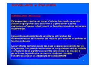 3636
SURVEILLANCESURVEILLANCE etet ÉVALUATIONÉVALUATION
SURVEILLANCE (Monitoring)
Est un processus continu qui permet d'estimer dans quelle mesure les
activités du programme sont conformes à la planification et si des
changements s'opèrent effectivement. La Surveillance peut être permanente
ou périodique.
L'aspect le plus important de la surveillance est l'analyse des
données recueillies et l'utilisation des résultats pour modifier les activités en
fonction du besoin.
La surveillance permet de suivre pas à pas les progrès enregistrés par les
Programmes. Cela permet aussi de détecter tout problèmes ou tout obstacle
éventuel afin de les signaler aux autorités concernées et de les aider à
perfectionner la planification des actions ultérieures possibles
Il importe des choisir les indicateurs de fonctionnement
 