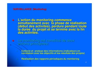 3737
SURVEILLANCESURVEILLANCE (Monitoring)(Monitoring)
L’action du monitoring commenceL’action du monitoring commence
simultanément avec la phase de réalisationsimultanément avec la phase de réalisation
(début des activités), perdure pendant toute(début des activités), perdure pendant toute
la durée du projet et se termine avec la finla durée du projet et se termine avec la fin
des activités.des activités.
Le monitoring est constitué de deuxLe monitoring est constitué de deux
actions principales:actions principales:
1.1. Collecte et analyse des informations (indicateurs enCollecte et analyse des informations (indicateurs en
corrélation avec les objectifs et les résultats des projets)corrélation avec les objectifs et les résultats des projets)
2.2. Réalisation des rapports périodiques du monitoringRéalisation des rapports périodiques du monitoring
 