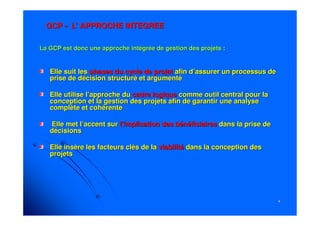 44
GCPGCP -- L'L' APPROCHE INTEGREEAPPROCHE INTEGREE
La GCP est donc une approche intégrée de gestion des projetsLa GCP est donc une approche intégrée de gestion des projets ::
Elle suit lesElle suit les phases du cycle de projetphases du cycle de projet afin d’assurer un processus deafin d’assurer un processus de
prise de décision structuré et argumentéprise de décision structuré et argumenté
Elle utilise l’approche duElle utilise l’approche du cadre logiquecadre logique comme outil central pour lacomme outil central pour la
conception et la gestion des projets afin de garantir une analysconception et la gestion des projets afin de garantir une analysee
complète et cohérentecomplète et cohérente
Elle met l’accent surElle met l’accent sur l’implication des bénéficiairesl’implication des bénéficiaires dans la prise dedans la prise de
décisionsdécisions
Elle insère les facteurs clés de laElle insère les facteurs clés de la viabilitéviabilité dans la conception desdans la conception des
projetsprojets
 