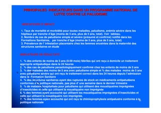 4848
PRINCIPALES INDICATEURS DANS UN PROGRAMME NATIONAL DEPRINCIPALES INDICATEURS DANS UN PROGRAMME NATIONAL DE
LUTTE CONTRE LE PALUDISMELUTTE CONTRE LE PALUDISME
INDICATEURS D' IMPACT
1. Taux de mortalité et morbidité pour toutes maladies, paludisme, anémie sévère dans les
hôpitaux par tranche d’âge (moins de 5 ans, plus de 5 ans, total). Voir tableau.
2. Nombre de cas de paludisme simple et sévère (présumé et confirmé) notifié dans les
Formations Sanitaires, par tranche d’âge (moins de 5 ans, plus de 5 ans, total)
3. Prévalence de l' infestation placentaire chez les femmes enceintes dans la maternité des
structures sanitaires en étude
INDICATEURS DE RÉSULTATS
1. % des enfants de moins de 5 ans (0-59 mois) fébriles qui ont reçu à domicile un traitement
approprie antipaludique dans le 24 heures
2. % des cas de paludisme parasitologiquement confirmé chez les enfants de moins de 5 ans
3. % des malades des moins de 5 ans avec paludisme simple et % des malades moins de 5 ans
avec paludisme sévère qui ont reçu le traitement correct dans les 24 heures depuis l’admission
dans la Formation Sanitaire
4. % des structures sanitaires ayant des ruptures de stock en médicaments antipaludéens
conformes à la politique nationale, pas plus d' une semaine dans le dernier trimestre
5. % de malades hospitalisés pour paludisme qui utilisent des moustiquaires imprégnées
d’insecticides et celle qui utilisent la moustiquaire non imprégnée
6. % des femmes ayant accouché qui utilisent les moustiquaires imprégnées d’insecticides et
celle qui utilisent la moustiquaire non imprégnée.
7. % des femmes ayant accouché qui ont reçu la chimioprophylaxie antipalustre conforme à la
politique nationale
 
