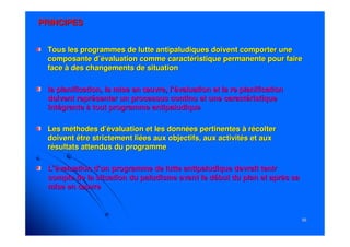 5656
PRINCIPESPRINCIPES
Tous les programmes de lutte antipaludiques doivent comporter unTous les programmes de lutte antipaludiques doivent comporter unee
composante d’évaluation comme caractéristique permanente pour facomposante d’évaluation comme caractéristique permanente pour faireire
face à des changements de situationface à des changements de situation
la planification, la mise en œuvre, l’évaluation et lala planification, la mise en œuvre, l’évaluation et la rere planificationplanification
doivent représenter un processus continu et une caractéristiquedoivent représenter un processus continu et une caractéristique
intégrante à tout programme antipaludiqueintégrante à tout programme antipaludique
Les méthodes d’évaluation et les données pertinentes à récolterLes méthodes d’évaluation et les données pertinentes à récolter
doivent être strictement liées aux objectifs, aux activités et adoivent être strictement liées aux objectifs, aux activités et auxux
résultats attendus du programmerésultats attendus du programme
L’évaluation d’un programme de lutte antipaludique devrait tenirL’évaluation d’un programme de lutte antipaludique devrait tenir
compte de la situation du paludisme avant le début du plan et apcompte de la situation du paludisme avant le début du plan et après sarès sa
mise en œuvremise en œuvre
 