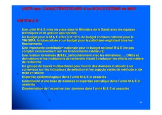 5959
LISTE des CARACTÉRISTIQUES d’un BON SYSTÈME de M&ELISTE des CARACTÉRISTIQUES d’un BON SYSTÈME de M&E
UNITE M & EUNITE M & E
-- Une unité M & E mise en place dans le Ministère de la Santé avecUne unité M & E mise en place dans le Ministère de la Santé avec les équipesles équipes
techniques et de gestion appropriéestechniques et de gestion appropriées
-- Un budget pour le M & E entre 5 et 10 % du budget commun nationaUn budget pour le M & E entre 5 et 10 % du budget commun national pour lel pour le
VIH/SIDA, la tuberculose et un budget pour le paludisme englobanVIH/SIDA, la tuberculose et un budget pour le paludisme englobant tous lest tous les
financementsfinancements
-- Une importante contribution nationale pour le budget national MUne importante contribution nationale pour le budget national M & E (ne pas& E (ne pas
compter exclusivement sur les financements extérieurs)compter exclusivement sur les financements extérieurs)
-- Une relation formalisée (M&E), particulièrement avec les ministèUne relation formalisée (M&E), particulièrement avec les ministères….,res…., ONGsONGs etet
donnateursdonnateurs et les institutions de recherche visant à renforcer les effortset les institutions de recherche visant à renforcer les efforts en matièreen matière
de recherchede recherche
-- Un groupe de travail multisectoriel pour fournir des données etUn groupe de travail multisectoriel pour fournir des données et aboutir à unaboutir à un
consensus sur les indicateurs de sélection et les aspects variésconsensus sur les indicateurs de sélection et les aspects variés de méthode et dede méthode et de
mise en œuvremise en œuvre
-- Expertise épidémiologique dans l’unité M & E et associésExpertise épidémiologique dans l’unité M & E et associés
-- Constitution d’une base de données et expertise statistique dansConstitution d’une base de données et expertise statistique dans l’unité M & E etl’unité M & E et
associésassociés
-- Dissémination de l’expertise des données dans l’unité M & E etDissémination de l’expertise des données dans l’unité M & E et associésassociés
 