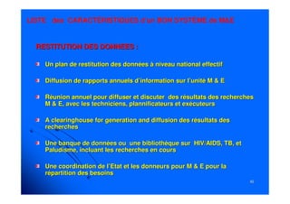 6262
RESTITUTION DES DONNEES :RESTITUTION DES DONNEES :
Un plan de restitution des données à niveau national effectifUn plan de restitution des données à niveau national effectif
Diffusion de rapports annuels d’information sur l’unité M & EDiffusion de rapports annuels d’information sur l’unité M & E
Réunion annuel pour diffuser et discuter des résultats des rechRéunion annuel pour diffuser et discuter des résultats des rechercheserches
M & E, avec les techniciens,M & E, avec les techniciens, plannificateursplannificateurs et exécuteurset exécuteurs
AA clearinghouseclearinghouse forfor generationgeneration andand diffusion des résultats desdiffusion des résultats des
recherchesrecherches
Une banque de données ou une bibliothèque sur HIV/AIDS, TB, etUne banque de données ou une bibliothèque sur HIV/AIDS, TB, et
Paludisme, incluant les recherches en coursPaludisme, incluant les recherches en cours
Une coordination de l’Etat et les donneurs pour M & EUne coordination de l’Etat et les donneurs pour M & E pourpour lala
répartition des besoinsrépartition des besoins
LISTE des CARACTÉRISTIQUES d’un BON SYSTÈME de M&E
 