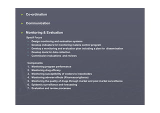 ► Co-ordination
► Communication
► Monitoring & Evaluation
Specif Focus
Design monitoring and evaluation systems
Develop indicators for monitoring malaria control program
Develop a monitoring and evaluation plan including a plan for dissemination
Develop tools for data collection
Commission evaluations and reviews
Components
1. Monitoring program performance
2. Monitoring drug efficacy
3. Monitoring susceptibility of vectors to insecticides
4. Monitoring adverse effects (Pharmacovigilance)
5. Monitoring the quality of drugs through market and post market surveillance
6. Epidemic surveillance and forecasting
7. Evaluation and review processes
 