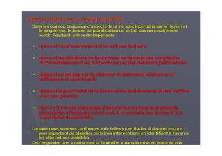 INCERTITUDES DE LA PLANIFICATIONINCERTITUDES DE LA PLANIFICATION
Dans les pays oDans les pays oùù beaucoup dbeaucoup d’’aspects de la vie sont incertains sur le moyen etaspects de la vie sont incertains sur le moyen et
le long terme, le besoin de planification ne se fait pas nle long terme, le besoin de planification ne se fait pas néécessairementcessairement
sentir. Pourtant, elle reste importante :sentir. Pourtant, elle reste importante :
►► même si lmême si l’’approvisionnement ne suit pas toujours;approvisionnement ne suit pas toujours;
►► même si les dmême si les déécideurs de haut niveau ne tiennent pas compte descideurs de haut niveau ne tiennent pas compte des
recommandations et les fontrecommandations et les font ééchouer par des dchouer par des déécisions politiciennes;cisions politiciennes;
►► même si on est pas smême si on est pas sûûr de disposer du personnel nr de disposer du personnel néécessaire etcessaire et
suffisamment expsuffisamment expéérimentrimentéé;;
►► même si la ponctualitmême si la ponctualitéé de la livraison des mde la livraison des méédicaments et des vaccinsdicaments et des vaccins
nn’’est pas garantie;est pas garantie;
►► même smême s’’il sil s’’avavèère impossible dre impossible d’’assurer les moyens de transportsassurer les moyens de transports
nnéécessairescessaires àà ll’’exexéécution du travail,cution du travail, àà la conduite desla conduite des éétudes ettudes et àà lala
supervision des activitsupervision des activitéés;s;
Lorsque nous sommes confrontLorsque nous sommes confrontééss àà de telles incertitudes, il devient encorede telles incertitudes, il devient encore
plus important de planifier certaines interventions en identifiaplus important de planifier certaines interventions en identifiantnt àà ll’’avanceavance
les alternatives possibles.les alternatives possibles.
Ceci engendre uneCeci engendre une «« culture de la flexibilitculture de la flexibilitéé »» dans la mise en place de nosdans la mise en place de nos
 
