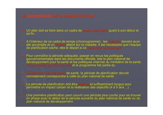 LELE CALENDRIER DE LA PLANIFICATIONDE LA PLANIFICATION
►► Un plan doit se faire dans un cadre deUn plan doit se faire dans un cadre de temps bien dtemps bien dééfinifini quantquant àà son dson déébut etbut et
sa fin .sa fin .
►► A lA l’’intintéérieur de ce cadre de temps (chronogramme) , lesrieur de ce cadre de temps (chronogramme) , les objectifsobjectifs doivent avoirdoivent avoir
ééttéé accomplis et unaccomplis et un impactimpact atteint sur la maladie. Il est natteint sur la maladie. Il est néécessaire que lcessaire que l’é’équipequipe
de planification sache, dde planification sache, dèès le ds le déépart si cepart si ce calendrier est appropricalendrier est appropriéé..
►► Pour connaPour connaîître la ptre la péériode adriode adééquate, passer en revue les politiquesquate, passer en revue les politiques
gouvernementales dans les documents officiels, tels le plan natigouvernementales dans les documents officiels, tels le plan national deonal de
ddééveloppement pour la santveloppement pour la santéé et les politiques internes du ministet les politiques internes du ministèère de la santre de la santéé..
On ne planifie pas dans le videOn ne planifie pas dans le vide et le programme fait partie duet le programme fait partie du
►► programme national globalprogramme national global de santde santéé, la p, la péériode de planification devraitriode de planification devrait
normalement correspondrenormalement correspondre àà celle du plan national de santcelle du plan national de santéé..
►► La pLa péériode de planification doit êtreriode de planification doit être rrééalistealiste et suffisamment longue pouret suffisamment longue pour
permettre un impact certain et la rpermettre un impact certain et la rééalisation des objectifs (4alisation des objectifs (4 àà 5 ans5 ans……).).
►► Une premiUne premièère planification peut couvrir une pre planification peut couvrir une péériode plus courte pour se trouverriode plus courte pour se trouver
en phase avec le den phase avec le déébut de la pbut de la péériode suivante du plan national de santriode suivante du plan national de santéé ou duou du
plan national de dplan national de dééveloppementveloppement
 