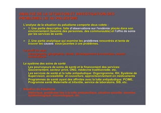 ANALYSE DE LA SITUATION ET INVESTIGATION DESANALYSE DE LA SITUATION ET INVESTIGATION DES
PROBLEMES LIE AU PALUDISMEPROBLEMES LIE AU PALUDISME
LL’’analyse de la situation du paludisme comporte deux volets :analyse de la situation du paludisme comporte deux volets :
►► 1. Une partie descriptive, faite1. Une partie descriptive, faite dd’’observations sur lobservations sur l’’endendéémiemie placplacéée dans sone dans son
environnement (besoins des personnes, des communautenvironnement (besoins des personnes, des communautéés) ets) et ll’’offre de soinsoffre de soins
par les services de santpar les services de santéé..
►► 2. Une partie analytique qui examine les2. Une partie analytique qui examine les problproblèèmesmes rencontrrencontréés et tente des et tente de
trouver lestrouver les causescauses soussous--jacentesjacentes àà ces problces problèèmes.mes.
Le profil du paysLe profil du pays
DDéémographie, gmographie, gééographie, climat, dographie, climat, dééveloppementveloppement ééconomique, aspectconomique, aspect
socioculturelsocioculturel..
Le systLe systèème des soins de santme des soins de santéé
Les pourvoyeurs de soins de santLes pourvoyeurs de soins de santéé et le financement des services:et le financement des services:
Gouvernement, secteur privGouvernement, secteur privéé, ONG, m, ONG, méédecine traditionnelle, etc.decine traditionnelle, etc.
Les services de santLes services de santéé et la lutte antipaludique: Organigramme, RH, Systet la lutte antipaludique: Organigramme, RH, Systèème deme de
Supervision, accessibilitSupervision, accessibilitéé et couverture, approvisionnement en met couverture, approvisionnement en méédicamentsdicaments
Programmes de santProgrammes de santéé ayant des affinitayant des affinitéés avec la lutte antipaludique: PCIME,s avec la lutte antipaludique: PCIME,
Programme santProgramme santéé Maternelle et Infantile, service de laboratoire, SIS, etc.Maternelle et Infantile, service de laboratoire, SIS, etc.
Situation du Paludisme
Historique, problèmes lies à la lutte antipaludique, situation actuelle: données
épidémiologique, entomologique, etc.
 