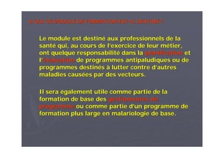 A QUI CE MODULE DE FORMATION ESTA QUI CE MODULE DE FORMATION EST--IL DESTINIL DESTINÉÉ ??
Le module est destinLe module est destinéé aux professionnels de laaux professionnels de la
santsantéé qui, au cours de lqui, au cours de l’’exercice de leur mexercice de leur méétier,tier,
ont quelque responsabilitont quelque responsabilitéé dans ladans la planificationplanification etet
ll’’éévaluationvaluation de programmes antipaludiques ou dede programmes antipaludiques ou de
programmes destinprogrammes destinééss àà lutter contre dlutter contre d’’autresautres
maladies causmaladies causéées par des vecteurs.es par des vecteurs.
Il seraIl sera éégalement utile comme partie de lagalement utile comme partie de la
formation de base desformation de base des gestionnaires degestionnaires de
programmeprogramme ou comme partie dou comme partie d’’un programme deun programme de
formation plus large en malariologie de base.formation plus large en malariologie de base.
 