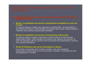 STRATES POTENTIELLEMENT SIGNIFICATIVES POUR LA LUTTESTRATES POTENTIELLEMENT SIGNIFICATIVES POUR LA LUTTE
ANTIPALUDIQUEANTIPALUDIQUE
Stratification en fonction des caractStratification en fonction des caractééristiques de la transmission (critristiques de la transmission (critèèresres
éépidpidéémiologiques)miologiques)
►► Strate I Le paludisme de savaneStrate I Le paludisme de savane àà transmission constante au cours detransmission constante au cours de
ll’’annannééee..
Il sIl s’’agit de ragit de réégions rurales avec agriculture traditionnelle ; la transmissiongions rurales avec agriculture traditionnelle ; la transmission yy
est stable et continue. Cette situation est typique des zones ruest stable et continue. Cette situation est typique des zones rurales siturales situééeses àà
ll’’intintéérieur de la ceinturerieur de la ceinture ééquatoriale forestiquatoriale forestièère.re.
►► Strate II Le paludisme de savaneStrate II Le paludisme de savane àà transmission saisonnitransmission saisonnièèrere
Il sIl s’’agit de ragit de réégions ruralesgions rurales àà agriculture traditionnelle et la transmissionagriculture traditionnelle et la transmission
saisonnisaisonnièère stable. Cette situation est typique des rre stable. Cette situation est typique des réégions de savanes, etgions de savanes, et
prprèès de ls de l’é’équateur elle se confond avec la situation de transmission continquateur elle se confond avec la situation de transmission continueue
de la strate prde la strate prééccéédente.dente.
►► Strate III Paludisme des zones limitrophes du dStrate III Paludisme des zones limitrophes du déésertsert
Les zones concernLes zones concernéées sont rurales et arides, avec des systes sont rurales et arides, avec des systèèmesmes
dd’’agriculture traditionnels et une transmission instable. Lagriculture traditionnels et une transmission instable. L’’instabilitinstabilitéé est dueest due
principalementprincipalement àà ll’’ariditariditéé..
 