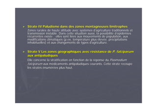 ►► Strate IV Paludisme dans des zones montagneuses limitrophesStrate IV Paludisme dans des zones montagneuses limitrophes
Zones rurales de haute altitude avec systZones rurales de haute altitude avec systèèmes dmes d’’agriculture traditionnels etagriculture traditionnels et
transmission instable. Dans cette situation aussi, la possibilittransmission instable. Dans cette situation aussi, la possibilitéé dd’é’épidpidéémiesmies
rréécurrentes existe ; elles sont licurrentes existe ; elles sont liéées aux mouvements de population, auxes aux mouvements de population, aux
modifications climatiques (p.ex. tempmodifications climatiques (p.ex. tempéérature plusrature plus éélevlevéée, pre, préécipitationscipitations
inhabituelles) et aux changements de types dinhabituelles) et aux changements de types d’’agriculture.agriculture.
►► Strate V Les zones gStrate V Les zones gééographiques avec rographiques avec réésistance desistance de P. falciparumP. falciparum
aux antipaludiquesaux antipaludiques
Elle concerne la stratification en fonction de la rElle concerne la stratification en fonction de la rééponse duponse du PlasmodiumPlasmodium
falciparumfalciparum aux maux méédicaments antipaludiques courants. Cette strate recoupedicaments antipaludiques courants. Cette strate recoupe
les stratesles strates éénumnuméérréées plus haut.es plus haut.
 