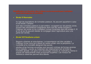 Stratification en fonction des critStratification en fonction des critèères sociores socio--ééconomiques (variablesconomiques (variables
macromacroéécologiquescologiques et sociales)et sociales)
►► Strate VI NomadesStrate VI Nomades
Il sIl s’’agit de populations de nomades pasteurs. Ils peuvent apparteniragit de populations de nomades pasteurs. Ils peuvent appartenir àà plusplus
dd’’une strate. Certainsune strate. Certains
sont des nomades pasteurssont des nomades pasteurs àà part entipart entièère, voyageant sur de grande zones,re, voyageant sur de grande zones,
suivant des prsuivant des préécipitations irrcipitations irrééguligulièères alors que les autres bougentres alors que les autres bougent àà
ll’’intintéérieur de zones orieur de zones oùù ils sils s’’installent (zones comprises dans les strates II, IIIinstallent (zones comprises dans les strates II, III
et VI)et VI) etet ooùù ils peuvent rils peuvent réésider et ssider et s’’engager dans lengager dans l’’agriculture pour uneagriculture pour une
partie de lpartie de l’’annannéée.e.
►► Strate VII Paludisme urbainStrate VII Paludisme urbain
RRéégions urbaines et suburbaines. La transmission est trgions urbaines et suburbaines. La transmission est trèès variables variable àà
ll’’intintéérieur drieur d’’une zone qui sune zone qui s’é’étend du centre urbain vers la ptend du centre urbain vers la péériphriphéérie. Larie. La
morbiditmorbiditéé et la mortalitet la mortalitéé atteignent les jeunesatteignent les jeunes
adultes et les femmes enceintes sont souvent victimes de formesadultes et les femmes enceintes sont souvent victimes de formes sséévvèèresres
de la maladie. Lde la maladie. L’’accaccèès au traitement est relativement bon et limite las au traitement est relativement bon et limite la
mortalitmortalitéé globale. Les gens sont davantage victimes du marketing intenseglobale. Les gens sont davantage victimes du marketing intense àà
propos de mpropos de méédicaments chers et souvent superflus. Les niveaux dedicaments chers et souvent superflus. Les niveaux de
rréésistance observsistance observéés peuvent êtres peuvent être éélevlevéés.s.
 