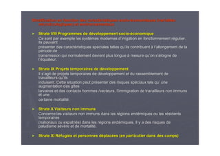 Stratification en fonction des caractStratification en fonction des caractééristiques socioristiques socio--ééconomiques (variablesconomiques (variables
micromicroéécologiquescologiques) et environnementaux) et environnementaux
►► Strate VIII Programmes de dStrate VIII Programmes de dééveloppement socioveloppement socio--ééconomiqueconomique
Ce sont par exemple les systCe sont par exemple les systèèmes modernes dmes modernes d’’irrigation en fonctionnement rirrigation en fonctionnement réégulier.gulier.
Ils peuventIls peuvent
prpréésenter des caractsenter des caractééristiques spristiques spééciales telles quciales telles qu’’ils contribuentils contribuent àà ll’’allongement de laallongement de la
ppéériode deriode de
transmission qui normalement devient plus longuetransmission qui normalement devient plus longue àà mesure qumesure qu’’on son s’é’éloigne deloigne de
ll’é’équateur.quateur.
►► Strate IX Projets temporaires de dStrate IX Projets temporaires de dééveloppementveloppement
Il sIl s’’agit de projets temporaires de dagit de projets temporaires de dééveloppement et du rassemblement developpement et du rassemblement de
travailleurs qutravailleurs qu’’ilsils
induisent. Cette situation peut prinduisent. Cette situation peut préésenter des risques spsenter des risques spééciaux tels quciaux tels qu’’ uneune
augmentation des gaugmentation des gîîtestes
larvaires et des contacts hommes /vecteurs, llarvaires et des contacts hommes /vecteurs, l’’immigration de travailleurs non immunsimmigration de travailleurs non immuns
et uneet une
certaine mortalitcertaine mortalitéé..
►► Strate X Visiteurs non immunsStrate X Visiteurs non immuns
Concerne les visiteurs non immuns dans les rConcerne les visiteurs non immuns dans les réégions endgions endéémiques ou les rmiques ou les réésidentssidents
temporairestemporaires
(nationaux ou expatri(nationaux ou expatriéés) dans les rs) dans les réégions endgions endéémiques. Il y a des risques demiques. Il y a des risques de
paludisme spaludisme séévvèère et de mortalitre et de mortalitéé..
►► Strate XI RStrate XI Rééfugifugiéés et personnes ds et personnes dééplacplacéées (en particulier dans des camps)es (en particulier dans des camps)
 