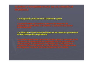 ELELÉÉMENTS FONDAMENTAUX DE LA STRATMENTS FONDAMENTAUX DE LA STRATÉÉGIEGIE
MONDIALEMONDIALE
Le diagnostic prLe diagnostic préécoce et le traitement rapide,coce et le traitement rapide,
La planification et la mise enLa planification et la mise en œœuvre de mesures deuvre de mesures de
prpréévention svention séélectives et durables, y compris une actionlectives et durables, y compris une action
antivectorielleantivectorielle
La dLa déétection rapide destection rapide des éépidpidéémies et les mesures permettantmies et les mesures permettant
de les circonscrire rapidementde les circonscrire rapidement
Le renforcement des capacitLe renforcement des capacitéés locales dans le domaine de las locales dans le domaine de la
recherche fondamentale et appliqurecherche fondamentale et appliquéée afin de permettre ete afin de permettre et
dd’’encourager la rencourager la réééévaluation rvaluation rééguligulièère de la situation dure de la situation du
paludisme dans les pays et, en particulier, les dpaludisme dans les pays et, en particulier, les dééterminantsterminants
éécologiques, sociaux etcologiques, sociaux et ééconomiques de la maladie.conomiques de la maladie.
 
