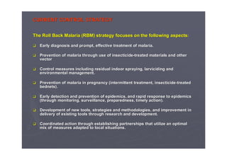 CURRENT CONTROL STRATEGYCURRENT CONTROL STRATEGY
TheThe Roll Back Malaria (RBM)Roll Back Malaria (RBM) strategystrategy focusesfocuses onon thethe followingfollowing aspectsaspects::
EarlyEarly diagnosisdiagnosis andand prompt, effective treatment of malaria.prompt, effective treatment of malaria.
PreventionPrevention of malariaof malaria throughthrough use ofuse of insecticideinsecticide--treatedtreated materialsmaterials andand otherother
vectorvector
ControlControl measuresmeasures includingincluding residualresidual indoorindoor sprayingspraying,, larvicidinglarviciding andand
environmentalenvironmental management.management.
PreventionPrevention of malaria inof malaria in pregnancypregnancy (intermittent treatment,(intermittent treatment, insecticideinsecticide--treatedtreated
bednetsbednets).).
EarlyEarly detectiondetection andand preventionprevention ofof epidemicsepidemics,, andand rapidrapid responseresponse toto epidemicsepidemics
((throughthrough monitoring, surveillance,monitoring, surveillance, preparednesspreparedness,, timelytimely action).action).
DevelopmentDevelopment of newof new toolstools,, strategiesstrategies andand methodologiesmethodologies,, andand improvementimprovement inin
deliverydelivery ofof existingexisting toolstools throughthrough researchresearch andand developmentdevelopment..
CoordinatedCoordinated actionaction throughthrough establishingestablishing partnershipspartnerships thatthat utilizeutilize an optimalan optimal
mixmix ofof measuresmeasures adaptedadapted to local situations.to local situations.
 