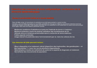 SSéélection des mesures de lutte antipaludiquelection des mesures de lutte antipaludique en fonction de laen fonction de la
diversitdiversitéé éépidpidéémiologiquemiologique
ZonesZones àà endendéémicitmicitéé faible etfaible et àà haute stabilithaute stabilitéé
Dans de telles zones, la transmission du paludisme auraDans de telles zones, la transmission du paludisme aura ééttéé basse pendant un grand nombrebasse pendant un grand nombre
dd’’annannéées, avec de faibles fluctuations et une faible probabilites, avec de faibles fluctuations et une faible probabilitéé de rde réésurgence malgrsurgence malgréé la reproduction intensive et la fortela reproduction intensive et la forte
densitdensitéé de lde l’’espespèèce vectorielle. Cette situation peut être due non seulementce vectorielle. Cette situation peut être due non seulement àà une amune améélioration du statut sociolioration du statut socio--ééconomiqueconomique
de la rde la réégion mais aussi aux facteurs pertinents suivants :gion mais aussi aux facteurs pertinents suivants :
Meilleures conditions dMeilleures conditions d’’habitations et perte de lhabitations et perte de l’’habitude de dormirhabitude de dormir àà ll’’extextéérieur.rieur.
Meilleure protection contre les piqMeilleure protection contre les piqûûres (utilisation des moustiquaires de lit).res (utilisation des moustiquaires de lit).
Attitude active et initiatives personnelles dans la rechercheAttitude active et initiatives personnelles dans la recherche de soins mde soins méédicaux.dicaux.
Faible capacitFaible capacitéé vectorielle.vectorielle.
Usage intensif de pesticides dans lUsage intensif de pesticides dans l’’environnement (par ex. dans les cultures de riz).environnement (par ex. dans les cultures de riz).
Les mesures de lutte peuvent inclure :Les mesures de lutte peuvent inclure :
MiseMise àà disposition ddisposition d’’un traitement radical (disparition desun traitement radical (disparition des trophozotrophozoïïtestes, des gam, des gaméétocytestocytes —— etet
desdes hypnozohypnozoïïtestes ??——) pour les cas de paludisme diagnostiqu) pour les cas de paludisme diagnostiquéés.s.
GGéénnééralisationralisation àà toutes les institutions de santtoutes les institutions de santéé de la capacitde la capacitéé de diagnostic et traitement.de diagnostic et traitement.
Surveillance des mouvements de population.Surveillance des mouvements de population.
 