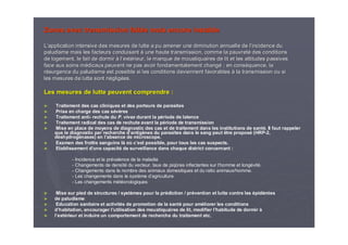 Zones avec transmission faible mais encore instableZones avec transmission faible mais encore instable
LL’’application intensive des mesures de lutte a pu amener une diminapplication intensive des mesures de lutte a pu amener une diminution annuelle de lution annuelle de l’’incidence duincidence du
paludisme mais les facteurs conduisantpaludisme mais les facteurs conduisant àà une haute transmission, comme la pauvretune haute transmission, comme la pauvretéé des conditionsdes conditions
de logement, le fait de dormirde logement, le fait de dormir àà ll’’extextéérieur, le manque de moustiquaires de lit et les attitudes passivrieur, le manque de moustiquaires de lit et les attitudes passiveses
face aux soins mface aux soins méédicaux peuvent ne pas avoir fondamentalement changdicaux peuvent ne pas avoir fondamentalement changéé ; en cons; en consééquence, laquence, la
rréésurgence du paludisme est possible si les conditions deviennentsurgence du paludisme est possible si les conditions deviennent favorablesfavorables àà la transmission ou sila transmission ou si
les mesures de lutte sont nles mesures de lutte sont néégliggligéées.es.
Les mesures de lutte peuvent comprendre :Les mesures de lutte peuvent comprendre :
►► Traitement des cas cliniques et des porteurs de parasitesTraitement des cas cliniques et des porteurs de parasites
►► Prise en charge des cas sPrise en charge des cas séévvèèresres
►► Traitement antiTraitement anti-- rechute durechute du P.P. vivaxvivax durant la pdurant la péériode de latenceriode de latence
►► Traitement radical des cas de rechute avant la pTraitement radical des cas de rechute avant la péériode de transmissionriode de transmission
►► Mise en place de moyens de diagnostic des cas et de traitementMise en place de moyens de diagnostic des cas et de traitement dans les institutions de santdans les institutions de santéé. Il faut rappeler. Il faut rappeler
que le diagnostic par recherche dque le diagnostic par recherche d’’antigantigèènes du parasites dans le sang peut être proposnes du parasites dans le sang peut être proposéé (HRP(HRP--2,2,
ddééshydrogshydrogéénases) en lnases) en l’’absence de microscope.absence de microscope.
►► Examen des frottis sanguins lExamen des frottis sanguins làà ooùù cc’’est possible, pour tous les cas suspects.est possible, pour tous les cas suspects.
►► Etablissement dEtablissement d’’une capacitune capacitéé de surveillance dans chaque district concernant :de surveillance dans chaque district concernant :
-- Incidence et la prIncidence et la préévalence de la maladievalence de la maladie
-- Changements de densitChangements de densitéé du vecteur, taux de piqdu vecteur, taux de piqûûres infectantes sur lres infectantes sur l’’homme et longhomme et longéévitvitéé..
-- Changements dans le nombre des animaux domestiques et du ratioChangements dans le nombre des animaux domestiques et du ratio animaux/homme.animaux/homme.
-- Les changements dans le systLes changements dans le systèème dme d’’agricultureagriculture
-- Les changements mLes changements mééttééorologiquesorologiques
►► Mise sur pied de structures / systMise sur pied de structures / systèèmes pour la prmes pour la préédiction / prdiction / préévention et lutte contre lesvention et lutte contre les éépidpidéémiesmies
►► de paludismede paludisme
►► Education sanitaire et activitEducation sanitaire et activitéés de promotion de la sants de promotion de la santéé pour ampour amééliorer les conditionsliorer les conditions
►► dd’’habitation, encourager lhabitation, encourager l’’utilisation des moustiquaires de lit, modifier lutilisation des moustiquaires de lit, modifier l’’habitude de dormirhabitude de dormir àà
►► ll’’extextéérieur et induire un comportement de recherche du traitement etc.rieur et induire un comportement de recherche du traitement etc.
 