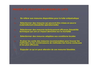 PROCPROCÉÉDDÉÉ DE SDE SÉÉLECTION DES MESURES DE LUTTELECTION DES MESURES DE LUTTE
Se rSe rééfféérer aux mesures disponibles pour la lutte antipaludiquerer aux mesures disponibles pour la lutte antipaludique
SSéélectionner des mesures qui peuvent être mises enlectionner des mesures qui peuvent être mises en œœuvreuvre
matmatéériellement (faisabilitriellement (faisabilitéé opopéérationnelle)rationnelle)
SSéélectionner des mesures techniquement efficaces (faisabilitlectionner des mesures techniquement efficaces (faisabilitéé
technique) qui ont un impact dtechnique) qui ont un impact déémontrmontréé sur la mortalitsur la mortalitéé
SSéélectionner des mesures adaptlectionner des mesures adaptéées aux conditions localeses aux conditions locales
Evaluer les coEvaluer les coûûts des mesures recommandts des mesures recommandéées pour trouver leses pour trouver les
mmééthodes ou les combinaisons de mthodes ou les combinaisons de mééthodes les moins cothodes les moins coûûteusesteuses
et les plus efficaces.et les plus efficaces.
Supputer ce quSupputer ce qu’’on peut attendre de ces mesures faisables.on peut attendre de ces mesures faisables.
 