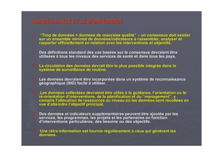 SURVEILLANCE ET LE MONITORAGESURVEILLANCE ET LE MONITORAGE
““Trop de donnTrop de donnéées =es = donndonnééeses de mauvaise qualitde mauvaise qualité”é” –– un consensus doit existerun consensus doit exister
sur un ensemble minimal de donnsur un ensemble minimal de donnéées/indicateurses/indicateurs àà rassembler, analyser etrassembler, analyser et
rapporter officiellement en relation avec les interventions et orapporter officiellement en relation avec les interventions et objectifs.bjectifs.
Des dDes dééfinitions standard des cas basfinitions standard des cas baséées sur le consensus devraient êtrees sur le consensus devraient être
utilisutilisééeses àà tous les niveaux des services de santtous les niveaux des services de santéé et dans tous les pays.et dans tous les pays.
La circulation des donnLa circulation des donnéées devrait être le plus possiblees devrait être le plus possible integrintegrééee dans ledans le
systsystèème de surveillance de routine.me de surveillance de routine.
Les donnLes donnéées devraient être incorpores devraient être incorporéées dans un systes dans un systèème de reconnaissanceme de reconnaissance
ggééographique (SIG) facileographique (SIG) facile àà utiliser.utiliser.
Les donnLes donnéées collectes collectéées devraient être utileses devraient être utiles àà la guidance, lla guidance, l’’orientation ou leorientation ou le
rréé--orientationorientation dd’’interventions, de la planification et duinterventions, de la planification et du ““managementmanagement””, y, y
compris lcompris l’’allocation de ressources au niveau oallocation de ressources au niveau oùù les donnles donnéées sont res sont réécoltcoltéées enes en
vue dvue d’’atteindre latteindre l’’objectif principal.objectif principal.
Des donnDes donnéées et indicateurs supples et indicateurs suppléémentaires peuvent être ajoutmentaires peuvent être ajoutéés par less par les
services, les programmes, les projets et les partenaires en foncservices, les programmes, les projets et les partenaires en fonctiontion
dd’’interventions particuliinterventions particulièères, des besoins ou des objectifs.res, des besoins ou des objectifs.
UneUne rréétrotro--informationinformation est fournie rest fournie rééguligulièèrementrement àà ceux qui gceux qui géénnèèrent lesrent les
donndonnéées.es.
 