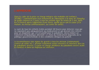 LL’’APPROCHEAPPROCHE
Dans le cadre de la prise en charge intDans le cadre de la prise en charge intéégrgréée des maladies de le des maladies de l’’enfanceenfance
(PCIME). L(PCIME). L’’administration dadministration d’’un traitement de chloroquineun traitement de chloroquine àà la dose de 25mg/kgla dose de 25mg/kg
de poids corporel en 3 joursde poids corporel en 3 jours àà tous les enfants âgtous les enfants âgéés de moins de 5 ans, danss de moins de 5 ans, dans
les 24 heures aprles 24 heures aprèès ls l’’apparition dapparition d’’une fiune fièèvre, quelle quvre, quelle qu’’en soit la cause (en soit la cause (àà lala
maison, au niveau communautaire, au centre de santmaison, au niveau communautaire, au centre de santéé).).
Le suivi de tous les enfants traitLe suivi de tous les enfants traitéés pendant 48 heures pour ds pendant 48 heures pour déétecter ceux quitecter ceux qui
ne rne réépondent pas adpondent pas adééquatement au mquatement au méédicament et qui devront être rdicament et qui devront être rééfféérrééss
pour un diagnostic qui, spour un diagnostic qui, s’’il est positif pour le paludisme, devra induire unil est positif pour le paludisme, devra induire un
traitement antipaludique alternatif. Le choix du mtraitement antipaludique alternatif. Le choix du méédicament ddicament déépendra de lapendra de la
politique gouvernementale et des conditions cliniques du patientpolitique gouvernementale et des conditions cliniques du patient..
La reconnaissance des signes de gravitLa reconnaissance des signes de gravitéé àà tous les niveaux (communauttous les niveaux (communautéé,,
centres de santcentres de santéé etc.), premier traitement avant retc.), premier traitement avant rééfféérence et rrence et rééfféérence des casrence des cas
de paludisme sde paludisme séévvèères. La prise en charge amres. La prise en charge amééliorlioréée du paludisme se du paludisme séévvèère avantre avant
le transfert et dans les hôpitaux de rle transfert et dans les hôpitaux de rééfféérence.rence.
 