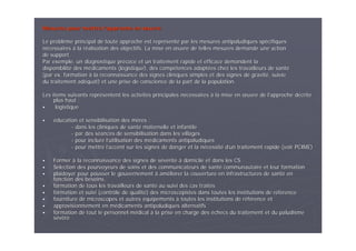Mesures pour mettre lMesures pour mettre l’’approche enapproche en œœuvreuvre
Le problLe problèème principal de toute approche est reprme principal de toute approche est repréésentsentéé par les mesures antipaludiques sppar les mesures antipaludiques spéécifiquescifiques
nnéécessairescessaires àà la rla rééalisation des objectifs. La mise enalisation des objectifs. La mise en œœuvre de telles mesures demande une actionuvre de telles mesures demande une action
de support.de support.
Par exemple, un diagnostique prPar exemple, un diagnostique préécoce et un traitement rapide et efficace demandent lacoce et un traitement rapide et efficace demandent la
disponibilitdisponibilitéé des mdes méédicaments (logistique), des compdicaments (logistique), des compéétences adapttences adaptéées chez les travailleurs de santes chez les travailleurs de santéé
(par ex. formation(par ex. formation àà la reconnaissance des signes cliniques simples et des signes dela reconnaissance des signes cliniques simples et des signes de gravitgravitéé, suivie, suivie
du traitement addu traitement adééquat) et une prise de conscience de la part de la population.quat) et une prise de conscience de la part de la population.
Les items suivants reprLes items suivants repréésentent les activitsentent les activitéés principales ns principales néécessairescessaires àà la mise enla mise en œœuvre de luvre de l’’approche dapproche déécritecrite
plus haut :plus haut :
logistiquelogistique
ééducation et sensibilisation des mducation et sensibilisation des mèères :res :
-- dans les cliniques de santdans les cliniques de santéé maternelle et infantilematernelle et infantile
-- par des spar des sééances de sensibilisation dans les villagesances de sensibilisation dans les villages
-- pour inclure lpour inclure l’’utilisation des mutilisation des méédicaments antipaludiquesdicaments antipaludiques
-- pour mettre lpour mettre l’’accent sur les signes de danger et la naccent sur les signes de danger et la néécessitcessitéé dd’’un traitement rapide (voir PCIME)un traitement rapide (voir PCIME)
FormerFormer àà la reconnaissance des signes de sla reconnaissance des signes de séévvééritritéé àà domicile et dans les CSdomicile et dans les CS
SSéélection des pourvoyeurs de soins et des communicateurs de santlection des pourvoyeurs de soins et des communicateurs de santéé communautaire et leur formationcommunautaire et leur formation
plaidoyer pour pousser le gouvernementplaidoyer pour pousser le gouvernement àà amamééliorer la couverture en infrastructures de santliorer la couverture en infrastructures de santéé enen
fonction des besoins,fonction des besoins,
formation de tous les travailleurs de santformation de tous les travailleurs de santéé au suivi des cas traitau suivi des cas traitééss
formation et suivi (contrôle de qualitformation et suivi (contrôle de qualitéé) des microscopistes dans toutes les institutions de r) des microscopistes dans toutes les institutions de rééfféérencerence
fourniture de microscopes et autresfourniture de microscopes et autres ééquipementsquipements àà toutes les institutions de rtoutes les institutions de rééfféérence etrence et
approvisionnement en mapprovisionnement en méédicaments antipaludiques alternatifsdicaments antipaludiques alternatifs
formation de tout le personnel mformation de tout le personnel méédicaldical àà la prise en charge desla prise en charge des ééchecs du traitement et du paludismechecs du traitement et du paludisme
sséévvèèrere
 