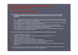 INTERVENTIONS ET CIBLES OPINTERVENTIONS ET CIBLES OPÉÉRATIONNELLESRATIONNELLES
(Processus de Planification)(Processus de Planification)
A. Prise en charge de la maladieA. Prise en charge de la maladie
Si les objectifs se rapportent aux rSi les objectifs se rapportent aux rééductions de la mortalitductions de la mortalitéé et de let de l’’incidence du paludisme sincidence du paludisme séévvèère, bienre, bien
quantifiquantifiéées, fixes, fixéées dans le temps et diffes dans le temps et difféérentirentiéées par groupe des par groupe d’’âge et par râge et par réégions, voici les ciblesgions, voici les cibles
possibles :possibles :
►► dd’’iciici ----,,---- % des patients dans les groupes cibles seront pris en charge co% des patients dans les groupes cibles seront pris en charge conformnforméément avec la politique nationale.ment avec la politique nationale.
►► dd’’iciici----, augmenter de, augmenter de ----% la proportion des travailleurs qui assureront une prise en cha% la proportion des travailleurs qui assureront une prise en charge correcte de la maladierge correcte de la maladie
pour les patients des groupes cibles qui ont de la fipour les patients des groupes cibles qui ont de la fièèvre.vre.
►► dd’’iciici----, augmenter de, augmenter de ----% la proportion des m% la proportion des mèères qui prennent en charge correctement la maladie, conformres qui prennent en charge correctement la maladie, conforméémentment
àà la politique nationale concernant les enfants qui ont de la fila politique nationale concernant les enfants qui ont de la fièèvre.vre.
►► dd’’iciici----, augmenter de, augmenter de ----% la proportion des infrastructures de r% la proportion des infrastructures de rééfféérence orence oùù la microscopie fonctionne.la microscopie fonctionne.
►► dd’’iciici----, augmenter de, augmenter de ----% la proportion des infrastructures de sant% la proportion des infrastructures de santéé nanties des ressources nnanties des ressources néécessaires pourcessaires pour
assurer la prise en charge du paludisme, conformassurer la prise en charge du paludisme, conforméémentment àà la politique nationale.la politique nationale.
►► dd’’iciici----, augmenter de, augmenter de ----% la proportion des individus f% la proportion des individus féébriles qui ont accbriles qui ont accèès aux ms aux méédicaments antipaludiquesdicaments antipaludiques
comme il est spcomme il est spéécificifiéé dans la politique nationale.dans la politique nationale.
Les activitLes activitéés requises pour atteindre le rs requises pour atteindre le réésultat opsultat opéérationnel pourraient être les suivantes :rationnel pourraient être les suivantes :
►► production et diffusion de directivesproduction et diffusion de directives
►► formation du personnel clinique et de laboratoire (formation avformation du personnel clinique et de laboratoire (formation avant et pendant le service)ant et pendant le service)
►► supervision et garantie de qualitsupervision et garantie de qualitéé
►► informationinformation--ééducationducation--communicationcommunication (IEC)(IEC)
►► approvisionnement en rapprovisionnement en rééactifs et enactifs et en ééquipements de laboratoirequipements de laboratoire
►► rrééglementation en matiglementation en matièère dre d’’approvisionnements en mapprovisionnements en méédicaments et fixation des prixdicaments et fixation des prix
►► approvisionnement en mapprovisionnement en méédicaments pour des circonstances spdicaments pour des circonstances spéécialesciales
►► plaidoyer, promotion et nplaidoyer, promotion et néégociations pour garantir un approvisionnement adgociations pour garantir un approvisionnement adééquat en mquat en méédicamentsdicaments àà des prixdes prix
raisonnablesraisonnables
Comme on peut le voir, un grand nombre de ces activitComme on peut le voir, un grand nombre de ces activitéés ne consomment pas de ressources mais ds ne consomment pas de ressources mais déépendent despendent des
capacitcapacitéés de gestion du personnel en charge de la lutte antipaludiques de gestion du personnel en charge de la lutte antipaludique
 
