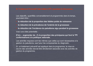 B. Traitement Préventif Intermittent (TPI ) pendant la Grossesse
Les objectifs, quantifiés convenablement et programmés dans le temps,
pourraient être :
la réduction de la proportion des faibles poids de naissance
la réduction de la prévalence de l’anémie de la grossesse
la réduction de l’incidence du paludisme aigu pendant la grossesse
Voici une cible potentielle :
D’ici-- , augmenter de --% la proportion des primipares qui font le TPI
conformément à la politique nationale.
Les activités requises sont les mêmes que celles qui sont nécessaires à la
gestion du paludisme, sauf pour les composantes du diagnostic.
Si un traitement préventif est appliqué dans le programme, la mise en
œuvre des activités devrait être étroitement associée avec les activités de
gestion du programme.
 