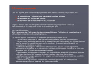 C. Protection personnelle
Liées aux objectifs, bien quantifiées et programmées dans le temps, ces mesures pourraient être :
la réduction de l’incidence du paludisme comme maladie
la réduction du paludisme sévère
la réduction de la mortalité due au paludisme
On peut s’attendre à des résultats particulièrement bons chez les jeunes enfants car ils vont
habituellement au lit plus tôt que les adultes et les enfants plus âgés.
Voici une cible possible :
D’ici--, augmenter de --% la proportion de ménages ciblés pour l’utilisation de moustiquaires et
utilisant au moins une moustiquaire imprégnée.
Les activités requises pour atteindre ce rendement opérationnel pourraient inclure :
• L’imprégnation individuelle ou collective des moustiquaires par trempage ou pulvérisation.
• Les techniques sont faciles à apprendre ce qui explique que la méthode peut être diffusée aisément
jusqu’au niveaux les plus périphériques par les travailleurs du service national de santé, les
associations de volontaires ou autres.
• La formation de catégories définies de travailleurs de santé. Ce sera souvent le personnel
responsable de l’hygiène et de la prévention qui formera et supervisera les travailleurs de santé dans
les villages, mais ils doivent à leur tour être supervisés.
• Des messages éducationnels qui devraient être développés sur la base des informations obtenues
par le biais des études KAP locales et de facteurs sociaux, culturels et économiques.
• La diffusion de messages qui doivent être adaptés aux besoins des programmes et aux possibilités
locales et aux opportunités.
• Une évaluation régulière de la sensibilité des vecteurs du paludisme et d’autres insectes
responsables de nuisances majeures, aux insecticides utilisés.
 