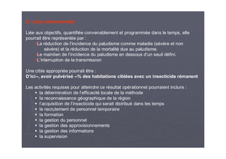 D. Lutte antivectorielle
Liée aux objectifs, quantifiée convenablement et programmée dans le temps, elle
pourrait être représentée par :
La réduction de l’incidence du paludisme comme maladie (sévère et non
sévère) et la réduction de la mortalité due au paludisme.
Le maintien de l’incidence du paludisme en dessous d’un seuil défini.
L’interruption de la transmission
Une cible appropriée pourrait être :
D’ici--, avoir pulvérisé --% des habitations ciblées avec un insecticide rémanent
Les activités requises pour atteindre ce résultat opérationnel pourraient inclure :
la détermination de l’efficacité locale de la méthode
la reconnaissance géographique de la région
l’acquisition de l’insecticide qui serait distribué dans les temps
le recrutement de personnel temporaire
la formation
la gestion du personnel
la gestion des approvisionnements
la gestion des informations
la supervision
 