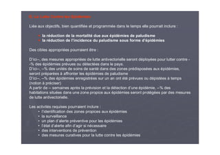 E. La Lutte Contre les Epidémies
Liée aux objectifs, bien quantifiée et programmée dans le temps elle pourrait inclure :
la réduction de la mortalité due aux épidémies de paludisme
la réduction de l’incidence du paludisme sous forme d’épidémies
Des cibles appropriées pourraient être :
D’ici--, des mesures appropriées de lutte antivectorielle seront déployées pour lutter contre -
-% des épidémies prévues ou détectées dans le pays.
D’ici--, --% des unités de soins de santé dans des zones prédisposées aux épidémies,
seront préparées à affronter les épidémies de paludisme
D’ici--, --% des épidémies enregistrées sur un an ont été prévues ou dépistées à temps
(notion à préciser)
A partir de -- semaines après la prévision et la détection d’une épidémie, --% des
habitations situées dans une zone propice aux épidémies seront protégées par des mesures
de lutte antivectorielle.
Les activités requises pourraient inclure :
• l’identification des zones propices aux épidémies
• la surveillance
• un plan d’alerte préventive pour les épidémies
• l’état d’alerte afin d’agir si nécessaire
• des interventions de prévention
• des mesures curatives pour la lutte contre les épidémies
 