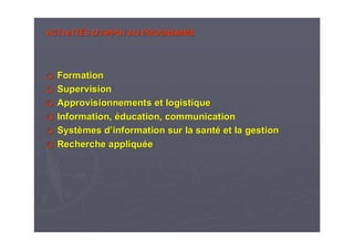 ACTIVITACTIVITÉÉS DS D’’APPUI AU PROGRAMMEAPPUI AU PROGRAMME
FormationFormation
SupervisionSupervision
Approvisionnements et logistiqueApprovisionnements et logistique
Information,Information, ééducation, communicationducation, communication
SystSystèèmes dmes d’’information sur la santinformation sur la santéé et la gestionet la gestion
Recherche appliquRecherche appliquééee
 