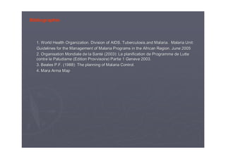 Bibliographie
1.1. WorldWorld HealthHealth OrganizationOrganization. Division of AIDS,. Division of AIDS, TuberculosisTuberculosis,,andand Malaria.Malaria. MalariaMalaria Unit:Unit:
Guidelines forGuidelines for thethe Management of MalariaManagement of Malaria ProgramsPrograms inin thethe AfricanAfrican RegionRegion.. JuneJune 20052005
2. Organisation Mondiale de la Sant2. Organisation Mondiale de la Santéé (2003): La planification de Programme de Lutte(2003): La planification de Programme de Lutte
contre le Paludisme (contre le Paludisme (EditionEdition ProvvisoireProvvisoire) Partie 1) Partie 1 GeneveGeneve 2003.2003.
3.3. BealesBeales P.F. (1988):P.F. (1988): TheThe planning of Malaria Control.planning of Malaria Control.
4.4. MaraMara ArmaArma MapMap
 