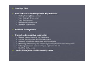 ► Strategic Plan
► Human Resources Management Key Elements:
Staffing, Training & Empowerment
Team Building & Empowerment
Team Communication
Leadership and Stewardship
Motivation & Recognition
► Financial management
► Control and supportive supervision
Assisting the staff to improve their performance.
Ensuring uniformity to set performance standards.
Identifying problems and solving them at appropriate time.
Maintaining and reinforcing links between high levels and lower levels of management.
Following-up decisions reached during last supervision visit and
Identifying staffing needs
► Health Management Information Systems
 