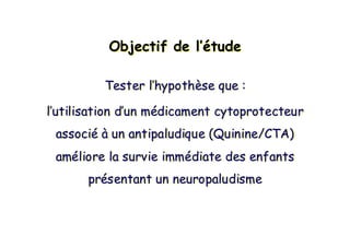 Objectif de l’étudeObjectif de lObjectif de l’é’étudetude
Tester l’hypothèse que :
l’utilisation d’un médicament cytoprotecteur
associé à un antipaludique (Quinine/CTA)
améliore la survie immédiate des enfants
présentant un neuropaludisme
Tester lTester l’’hypothhypothèèse que :se que :
ll’’utilisation dutilisation d’’un mun méédicamentdicament cytoprotecteurcytoprotecteur
associassociéé àà un antipaludique (Quinine/CTA)un antipaludique (Quinine/CTA)
amamééliore la survie immliore la survie imméédiate des enfantsdiate des enfants
prpréésentant un neuropaludismesentant un neuropaludisme
 