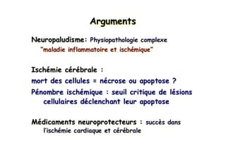ArgumentsArgumentsArguments
Neuropaludisme: Physiopathologie complexe
“maladie inflammatoire et ischémique”
Ischémie cérébrale :
mort des cellules = nécrose ou apoptose ?
Pénombre ischémique : seuil critique de lésions
cellulaires déclenchant leur apoptose
Médicaments neuroprotecteurs : succès dans
l’ischémie cardiaque et cérébrale
Neuropaludisme:Neuropaludisme: Physiopathologie complexePhysiopathologie complexe
““maladie inflammatoire et ischmaladie inflammatoire et ischéémiquemique””
IschIschéémie cmie céérréébralebrale ::
mort des cellules = nmort des cellules = néécrose ou apoptose ?crose ou apoptose ?
PPéénombre ischnombre ischéémique : seuil critique de lmique : seuil critique de léésionssions
cellulaires dcellulaires dééclenchant leur apoptoseclenchant leur apoptose
MMéédicaments neuroprotecteurs :dicaments neuroprotecteurs : succsuccèès danss dans
ll’’ischischéémie cardiaque et cmie cardiaque et céérréébralebrale
 