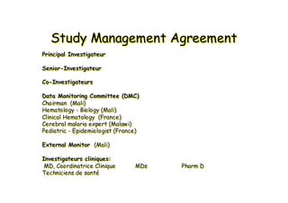 Study Management AgreementStudy Management AgreementStudy Management Agreement
Principal Investigateur
Senior-Investigateur
Co-Investigateurs
Data Monitoring Committee (DMC)
Chairman (Mali)
Hematology - Biology (Mali)
Clinical Hematology (France)
Cerebral malaria expert (Malawi)
Pediatric - Epidemiologist (France)
External Monitor (Mali)
Investigateurs cliniques:
MD, Coordinatrice Clinique MDs Pharm D
Techniciens de santé
PrincipalPrincipal InvestigateurInvestigateur
SeniorSenior--InvestigateurInvestigateur
CoCo--InvestigateursInvestigateurs
Data MonitoringData Monitoring CommitteeCommittee (DMC)(DMC)
ChairmanChairman (Mali)(Mali)
HematologyHematology -- BiologyBiology (Mali)(Mali)
Clinical HematologyClinical Hematology (France)(France)
Cerebral malaria expert (Malawi)Cerebral malaria expert (Malawi)
PediatricPediatric -- Epidemiologist (France)Epidemiologist (France)
ExternalExternal MonitorMonitor (Mali)(Mali)
Investigateurs cliniques:Investigateurs cliniques:
MD, Coordinatrice CliniqueMD, Coordinatrice Clinique MDsMDs PharmPharm DD
Techniciens de santTechniciens de santéé
 