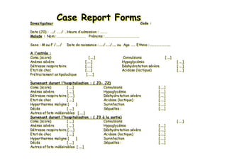 Case Report FormsCase ReportCase Report FormsFormsInvestigateur Code :
Date (J0) : …../ ……/ …Heure d’admission : ………
Malade : Nom :……………………………… Prénoms :…………………………………….
Sexe : M ou F /…../ Date de naissance :……/……/….. ou Age …… Ethnie :……………………..
A l'entrée :
Coma (score) […..] Convulsions […..]
Anémie sévère […..] Hypoglycémie […..]
Détresse respiratoire […..] Déshydratation sévère […..]
Etat de choc […..] Acidose (lactique) […..]
Prétraitement antipaludique [……]
Survenant durant l'hospitalisation : ( J0- J2)
Coma (score) […..] Convulsions […..]
Anémie sévère […..] Hypoglycémie […..]
Détresse respiratoire […..] Déshydratation sévère […..]
Etat de choc […..] Acidose (lactique) […..]
Hyperthermie maligne [ ] Surinfection […..]
Décès […..] Séquelles : […..]
Autres effets indésirables […..]
Survenant durant l'hospitalisation : ( J3 à la sortie)
Coma (score) […..] Convulsions […..]
Anémie sévère […..] Hypoglycémie […..]
Détresse respiratoire […..] Déshydratation sévère […..]
Etat de choc […..] Acidose (lactique) […..]
Hyperthermie maligne [ ] Surinfection […..]
Décès […..] Séquelles : […..]
Autres effets indésirables […..]
InvestigateurInvestigateur CodeCode ::
Date (J0)Date (J0) :: ……../../ …………// ……Heure dHeure d’’admissionadmission :: ………………
MaladeMalade :: NomNom ::……………………………………………………………… PrPréénomsnoms ::…………………………………………………………………………..
SexeSexe : M ou F /: M ou F /……../../ Date de naissanceDate de naissance ::…………//…………//…….. ou Age.. ou Age ………… EthnieEthnie ::…………………………………………....
A l'entrA l'entréée :e :
Coma (score)Coma (score) [[……..]..] Convulsions [Convulsions [……..]..]
AnAnéémie smie séévvèèrere [[……..]..] HypoglycHypoglycéémiemie [[……..]..]
DDéétresse respiratoiretresse respiratoire [[……..]..] DDééshydratation sshydratation séévvèèrere [[……..]..]
EtatEtat de chocde choc [[……..]..] AcidoseAcidose ((lactiquelactique)) [[……..]..]
PrPréétraitementtraitement antipaludiqueantipaludique [[…………]]
Survenant durant l'hospitalisationSurvenant durant l'hospitalisation : ( J0: ( J0-- J2)J2)
Coma (score)Coma (score) [[……..]..] ConvulsionsConvulsions [[……..]..]
AnAnéémie smie séévvèèrere [[……..]..] HypoglycHypoglycéémiemie [[……..]..]
DDéétresse respiratoire [tresse respiratoire [……..]..] DDééshydratation sshydratation séévvèèrere [[……..]..]
EtatEtat de chocde choc [[……..]..] AcidoseAcidose ((lactiquelactique)) [[……..]..]
HyperthermieHyperthermie malignemaligne [ ][ ] SurinfectionSurinfection [[……..]..]
DDééccèèss [[……..]..] SSééquellesquelles :: [[……..]..]
AutresAutres effetseffets indindéésirablessirables [[……..]..]
Survenant durant l'hospitalisationSurvenant durant l'hospitalisation : ( J3: ( J3 àà la sortie)la sortie)
Coma (score)Coma (score) [[……..]..] ConvulsionsConvulsions [[……..]..]
AnAnéémie smie séévvèèrere [[……..]..] HypoglycHypoglycéémiemie [[……..]..]
DDéétresse respiratoire [tresse respiratoire [……..]..] DDééshydratation sshydratation séévvèèrere [[……..]..]
EtatEtat de chocde choc [[……..]..] AcidoseAcidose ((lactiquelactique)) [[……..]..]
HyperthermieHyperthermie malignemaligne [ ][ ] SurinfectionSurinfection [[……..]..]
DDééccèèss [[……..]..] SSééquellesquelles :: [[……..]..]
AutresAutres effetseffets indindéésirablessirables [[……..]..]
 