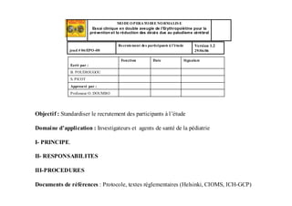 MODE OPERATOIRE NORMALIS E
Essai clinique en double aveugle de l’Erythropoïétine pour la
prévention et la réduction des décès dus au paludisme cérébral
Version 1.2
29/06/06
Recrutement des participants à l’étude
jeud # 06/EPO-00
Professeur O. DOUMBO
Approuvé par :
S. PICOT
B. POUDIOUGOU
SignatureDateFonction
Ecrit par :
Objectif : Standardiser le recrutement des participants à l’étude
Domaine d’application : Investigateurs et agents de santé de la pédiatrie
I- PRINCIPE.
II- RESPONSABILITES
III-PROCEDURES
Documents de références : Protocole, textes réglementaires (Helsinki, CIOMS, ICH-GCP)
 