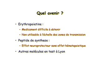Quel avenir ?QuelQuel aveniravenir ??
• Erythropoietine :
– Medicament difficile à obtenir
– Non utilisable à l’échelle des zones de transmission
• Peptide de synthese :
– Effet neuroprotecteur sans effet hématopoietique
• Autres molécules en test à Lyon
•• ErythropoietineErythropoietine ::
–– MedicamentMedicament difficiledifficile àà obtenirobtenir
–– Non utilisableNon utilisable àà ll’é’échellechelle des zones de transmissiondes zones de transmission
•• Peptide dePeptide de synthesesynthese ::
–– EffetEffet neuroprotecteur sansneuroprotecteur sans effeteffet hhéématopoietiquematopoietique
•• AutresAutres molmolééculescules en testen test àà LyonLyon
 