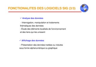 FONCTIONALITES DES LOGICIELS SIG (3/3)
Analyse des données
- Interrogation, manipulation et traitements
thématiques des données
- Étude des éléments localisés de l’environnement
et des liens qui les unissent
Affichage des données
- Présentation des données traitées ou induites
sous forme alphanumérique ou graphique
 