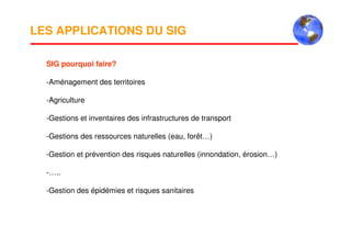 LES APPLICATIONS DU SIG
SIG pourquoi faire?
-Aménagement des territoires
-Agriculture
-Gestions et inventaires des infrastructures de transport
-Gestions des ressources naturelles (eau, forêt…)
-Gestion et prévention des risques naturelles (innondation, érosion…)
-…..
-Gestion des épidémies et risques sanitaires
 