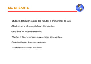 SIG ET SANTE
-Etudier la distribution spatiale des maladies et phénomènes de santé
-Effectuer des analyses spatiales multitemporelles
-Déterminer les facteurs de risques
-Planifier et déterminer les zones prioritaires d’interventions
-Surveiller l’impact des mesures de lutte
-Gérer les allocations de ressources
 