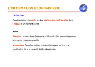 L’INFORMATION GEOGRAPHIQUE
DEFINITION
Représentation d’un objet ou d’un phénomène réel, localisé dans
l’espace à un moment donné
Noter
Données : ensemble de faits ou de chiffres récoltés systématiquement
pour un ou plusieurs objectifs
Information: Données traitées et interprétées pour en tirer une
signification dans un objectif d’aide à la décision
 