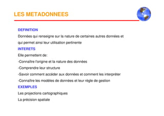 LES METADONNEES
DEFINITION
Données qui renseigne sur la nature de certaines autres données et
qui permet ainsi leur utilisation pertinente
INTERETS
Elle permettent de:
-Connaître l’origine et la nature des données
-Comprendre leur structure
-Savoir comment accéder aux données et comment les interpréter
-Connaître les modèles de données et leur règle de gestion
EXEMPLES
Les projections cartographiques
La précision spatiale
 